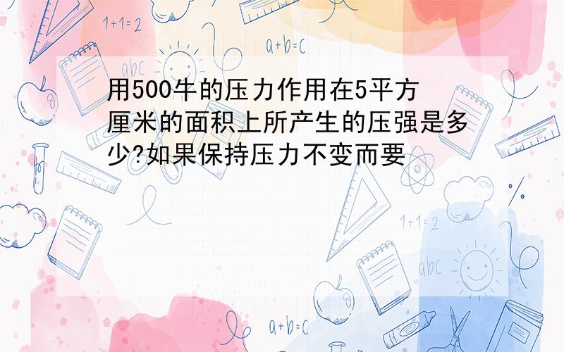 用500牛的压力作用在5平方厘米的面积上所产生的压强是多少?如果保持压力不变而要