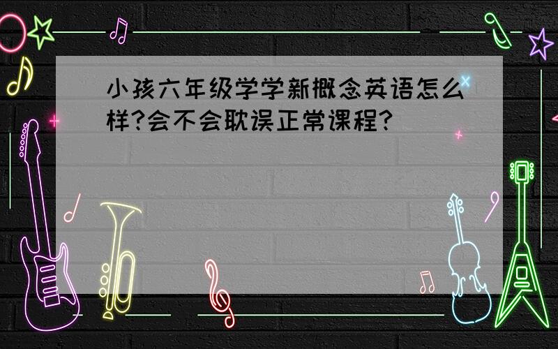 小孩六年级学学新概念英语怎么样?会不会耽误正常课程?