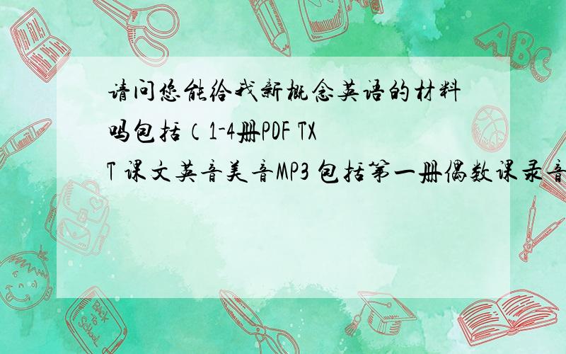 请问您能给我新概念英语的材料吗包括（1-4册PDF TXT 课文英音美音MP3 包括第一册偶数课录音 练习详解 自学导读 教师用书 名师精讲笔记等材料）吗 急