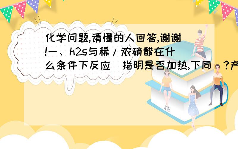 化学问题,请懂的人回答,谢谢!一、h2s与稀/浓硝酸在什么条件下反应（指明是否加热,下同）?产物是什么（不用考虑硝酸过量,下同）?----------------二、s与稀/浓硝酸在什么条件下反应?产物是什