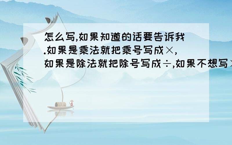 怎么写,如果知道的话要告诉我.如果是乘法就把乘号写成×,如果是除法就把除号写成÷,如果不想写×或÷就写乘于或除于