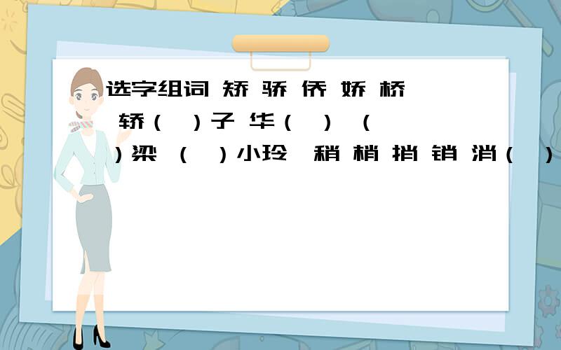 选字组词 矫 骄 侨 娇 桥 轿（ ）子 华（ ） （ ）梁 （ ）小玲珑稍 梢 捎 销 消（ ）带 月上柳（ ） （ ）纵即逝