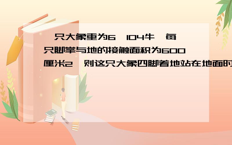 一只大象重为6×104牛,每只脚掌与地的接触面积为600厘米2,则这只大象四脚着地站在地面时,对地面压强多大?抬起两只脚时,大象对地面的压强又多大?