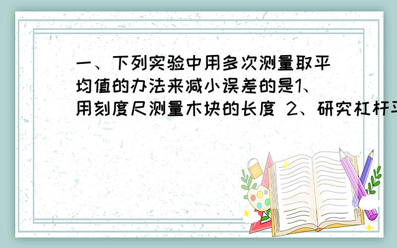 一、下列实验中用多次测量取平均值的办法来减小误差的是1、用刻度尺测量木块的长度 2、研究杠杆平横条件,实验先后进行多次3、测定小灯泡的功率 4、伏安法测电阻A、1、4 B、2、3 C、2、4