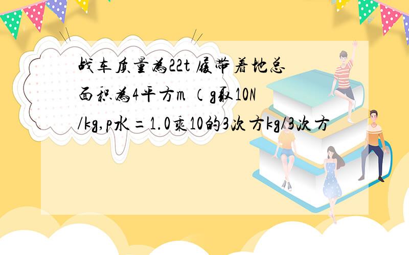 战车质量为22t 履带着地总面积为4平方m （g取10N/kg,p水=1.0乘10的3次方kg/3次方