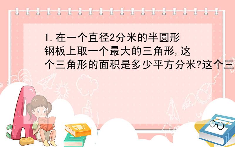 1.在一个直径2分米的半圆形钢板上取一个最大的三角形,这个三角形的面积是多少平方分米?这个三角形的面积是半圆面积的几分之几?2.一个圆形花坛,周长是62.8米,绕着它的周围在外沿修一条