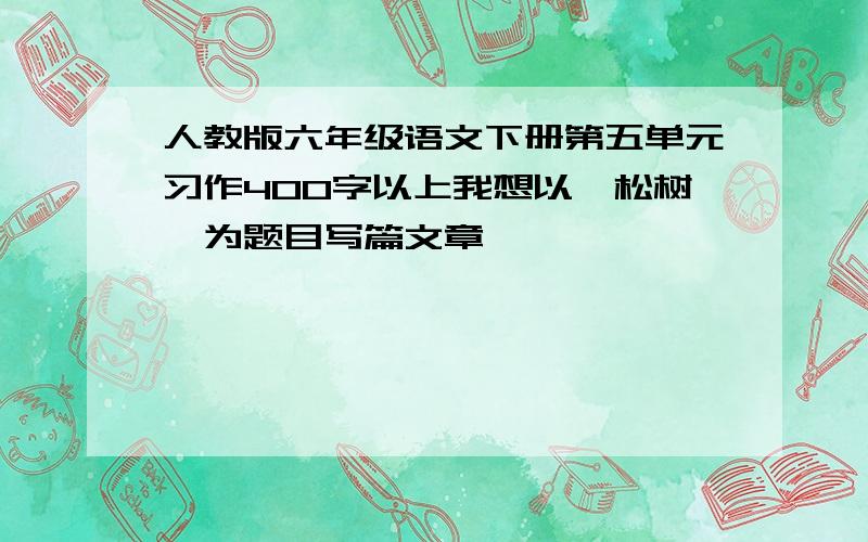 人教版六年级语文下册第五单元习作400字以上我想以《松树》为题目写篇文章,