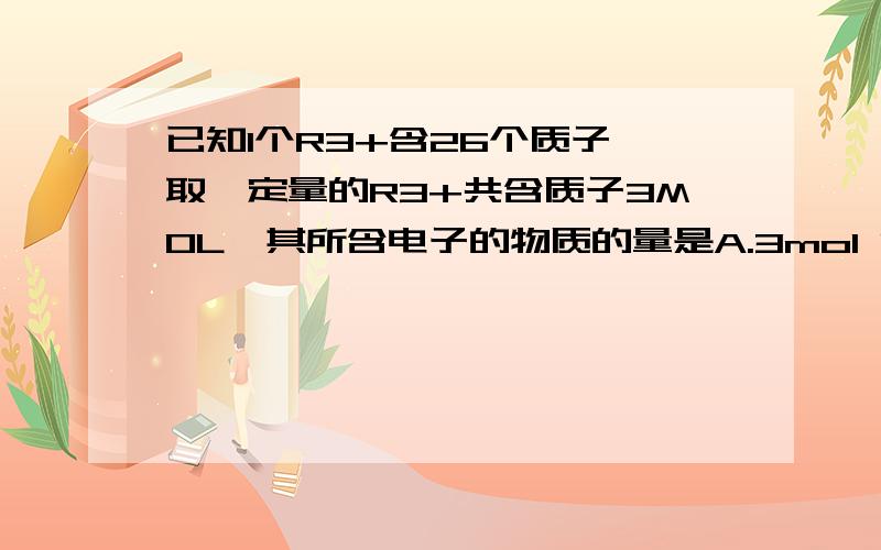 已知1个R3+含26个质子,取一定量的R3+共含质子3MOL,其所含电子的物质的量是A.3mol B.3*23mol C.3/26mol D.3/26*23mol(需要一些解释!）