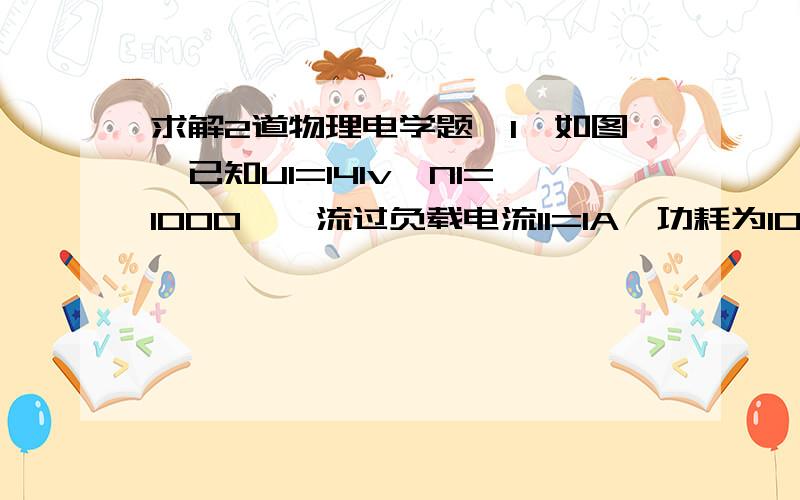 求解2道物理电学题,1,如图,已知U1=141v,N1=1000匝,流过负载电流I1=1A,功耗为10W,求变压器次级匝数和负载电阻值2,电源电动势E=230V,电源内阻r=1欧,为使额定电压为220v,额定功率为100w的灯泡正常发光,