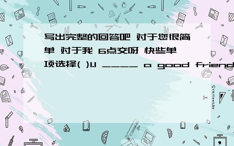 写出完整的回答吧 对于您很简单 对于我 6点交呀 快些单项选择( )1.I ____ a good friend ,her name is Bonny.A:have B:has C:have been ( )2.Alice and Kitty _____ good friends,they share some candies togethereA:am B :is C:are( )3: