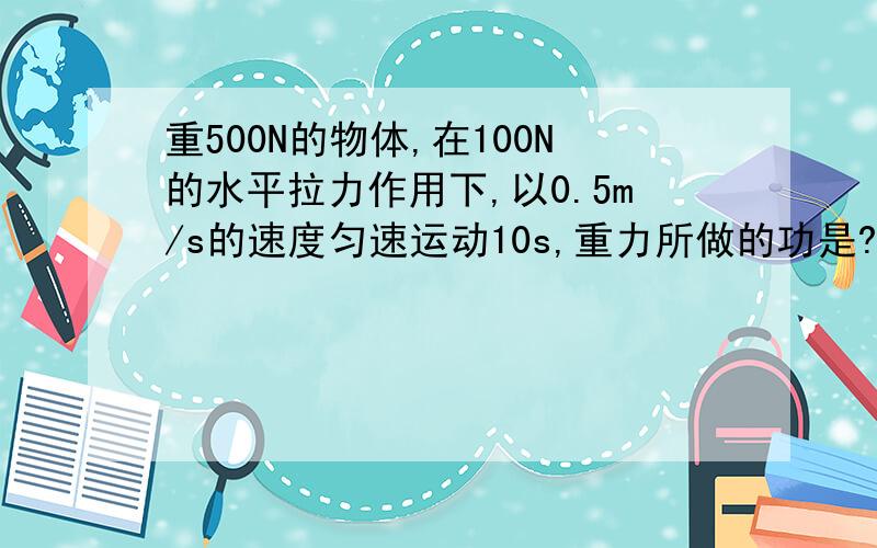 重500N的物体,在100N的水平拉力作用下,以0.5m/s的速度匀速运动10s,重力所做的功是?拉力的功率是?