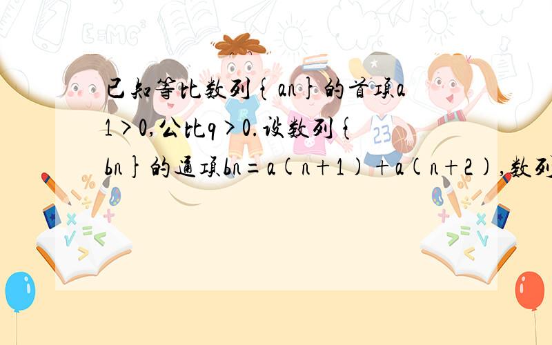 已知等比数列{an}的首项a1>0,公比q>0.设数列{bn}的通项bn=a(n+1)+a(n+2),数列{an},{bn}的前n项之和为An和Bn,试比较An和Bn的大小由题意An=a1+a2+a3+……+an ,Bn=b1+b2+b3+……+ bn= a2+a3+ a3+ a4……+an+ an+1+ an+1+ an+2=A