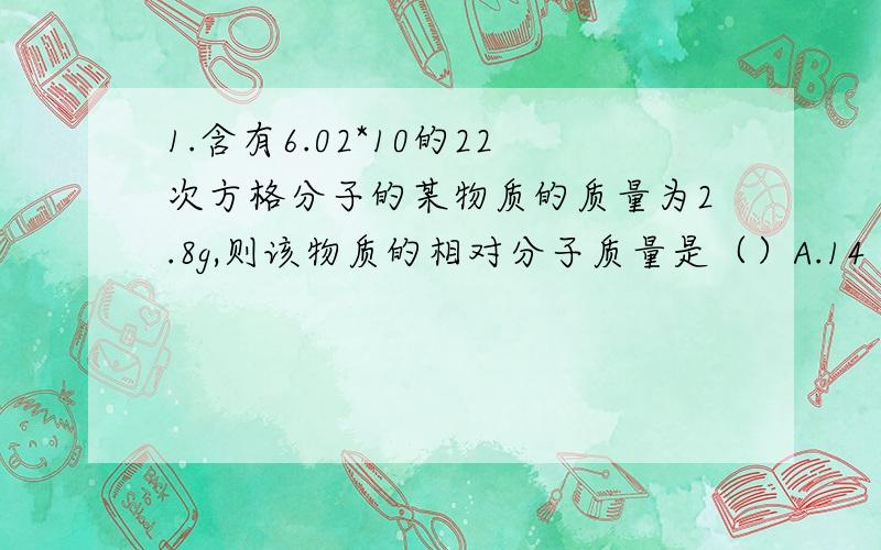 1.含有6.02*10的22次方格分子的某物质的质量为2.8g,则该物质的相对分子质量是（）A.14 B.28C.2.8D.2802.下列物质中,含氧原子数目最多的是（）?A.8gO2B.0.5molP2O5C.1molCO2D.49gH2SO43.18.06*1023个H2S所含H2S的物