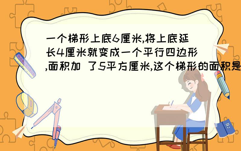 一个梯形上底6厘米,将上底延长4厘米就变成一个平行四边形,面积加 了5平方厘米,这个梯形的面积是多少平方厘米?