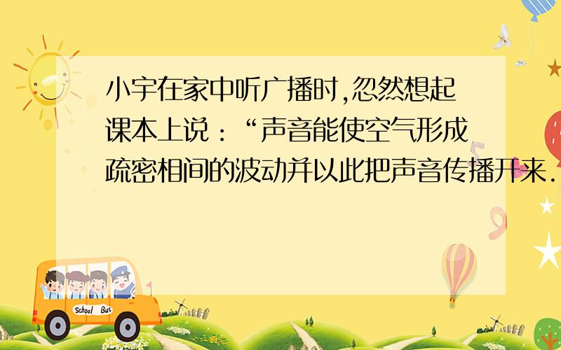 小宇在家中听广播时,忽然想起课本上说：“声音能使空气形成疏密相间的波动并以此把声音传播开来.”这种说法到底对不对呢?于是他找来一个碟子、一段铁丝和几滴牛奶,用他们做了一个实