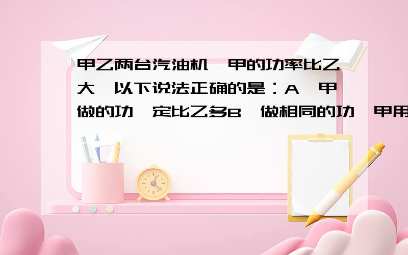 甲乙两台汽油机,甲的功率比乙大,以下说法正确的是：A,甲做的功一定比乙多B,做相同的功,甲用的时间比乙短C,甲消耗的能量一定比乙多D,甲的机械效率一定比乙高