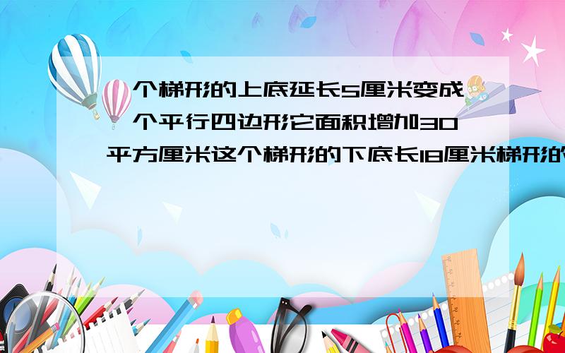 一个梯形的上底延长5厘米变成一个平行四边形它面积增加30平方厘米这个梯形的下底长18厘米梯形的面积是多少将一个梯形的上底延长5厘米,正好变成一个平行四边形,它的面积增加30平方厘米