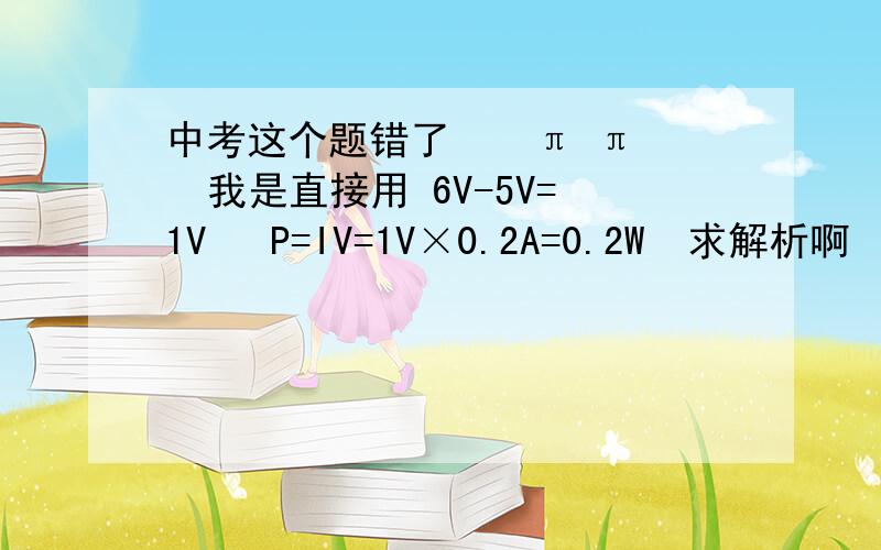 中考这个题错了    π π  我是直接用 6V-5V=1V   P=IV=1V×0.2A=0.2W  求解析啊    么么哒还有 为什么不能想我这样做这道题 — —