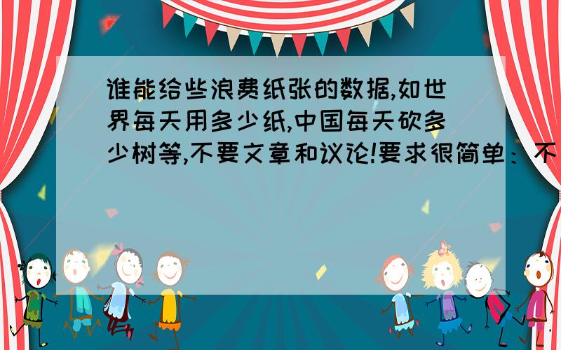 谁能给些浪费纸张的数据,如世界每天用多少纸,中国每天砍多少树等,不要文章和议论!要求很简单：不要文章和议论,只要具体或者大概的数据!