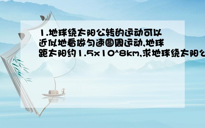 1.地球绕太阳公转的运动可以近似地看做匀速圆周运动,地球距太阳约1.5x10^8km,求地球绕太阳公转的 2.钟表上的时针分针秒针的长度之比为2：3：3,求3针的角速度之比和3针尖端的线速度之比.