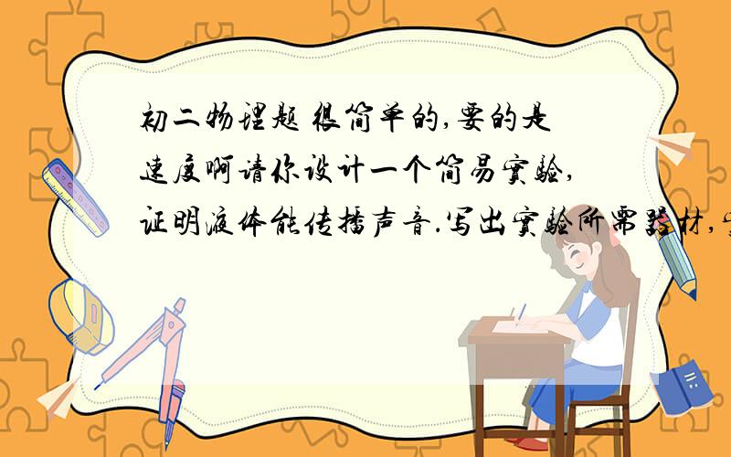 初二物理题 很简单的,要的是速度啊请你设计一个简易实验,证明液体能传播声音．写出实验所需器材,实验步骤及实验分析与结论．要求设计的实验具有可行性,要符合安全原则．