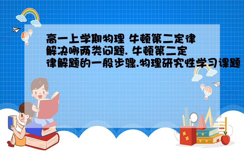 高一上学期物理 牛顿第二定律解决哪两类问题. 牛顿第二定律解题的一般步骤.物理研究性学习课题 最好在两点之前给我答案!