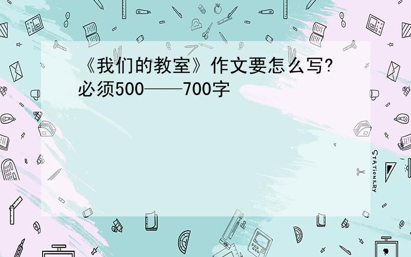 《我们的教室》作文要怎么写?必须500——700字