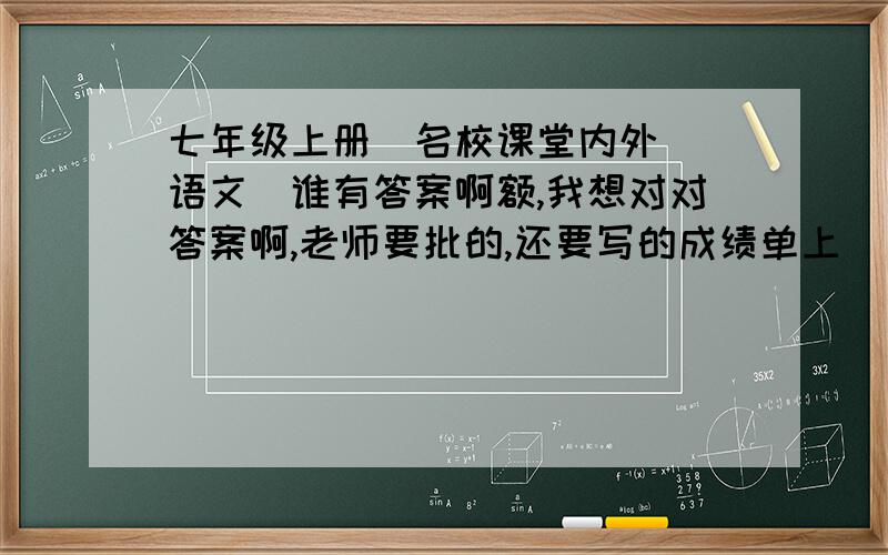 七年级上册（名校课堂内外）（语文）谁有答案啊额,我想对对答案啊,老师要批的,还要写的成绩单上