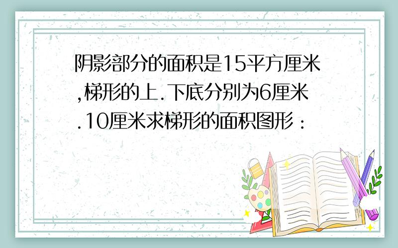 阴影部分的面积是15平方厘米,梯形的上.下底分别为6厘米.10厘米求梯形的面积图形：