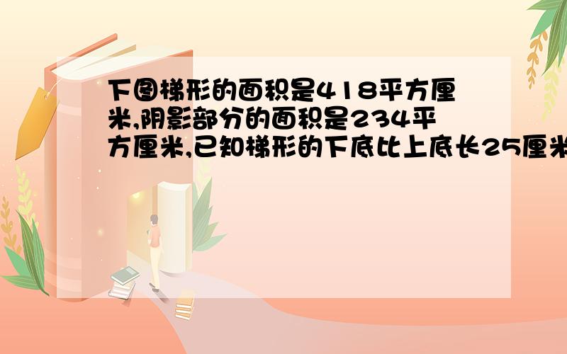 下图梯形的面积是418平方厘米,阴影部分的面积是234平方厘米,已知梯形的下底比上底长25厘米,求梯形的高