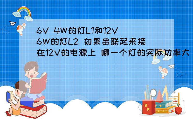 6V 4W的灯L1和12V 6W的灯L2 如果串联起来接在12V的电源上 哪一个灯的实际功率大 实际功率比是多少把它们串联在电路中 是其中一盏灯灯能正常发光 另一盏灯发暗 则电源电压最大为多少 电路的