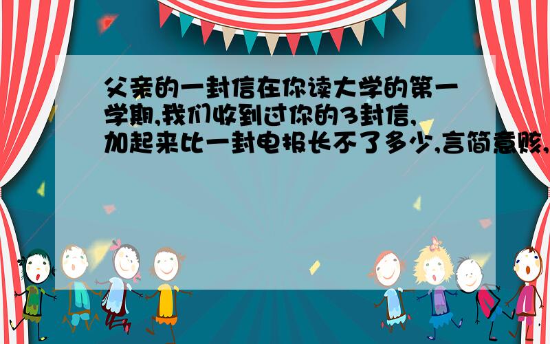 父亲的一封信在你读大学的第一学期,我们收到过你的3封信,加起来比一封电报长不了多少,言简意赅,主题鲜明,通篇字迹潦草,只一个