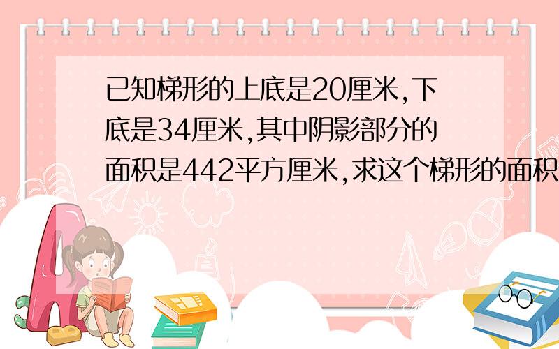 已知梯形的上底是20厘米,下底是34厘米,其中阴影部分的面积是442平方厘米,求这个梯形的面积?其中阴影部分是对角线与上底的面积