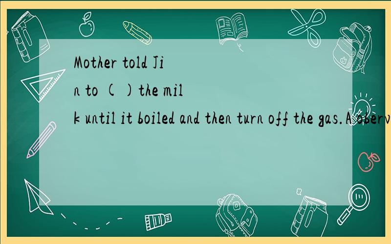 Mother told Jin to ()the milk until it boiled and then turn off the gas.A oberve B watch C notice DglanceMary finally ()Bruce as hei life-long companion.a.receivedb.acceptedc.made d achieveddetermination is a kind of basic quality and this is ()it ta