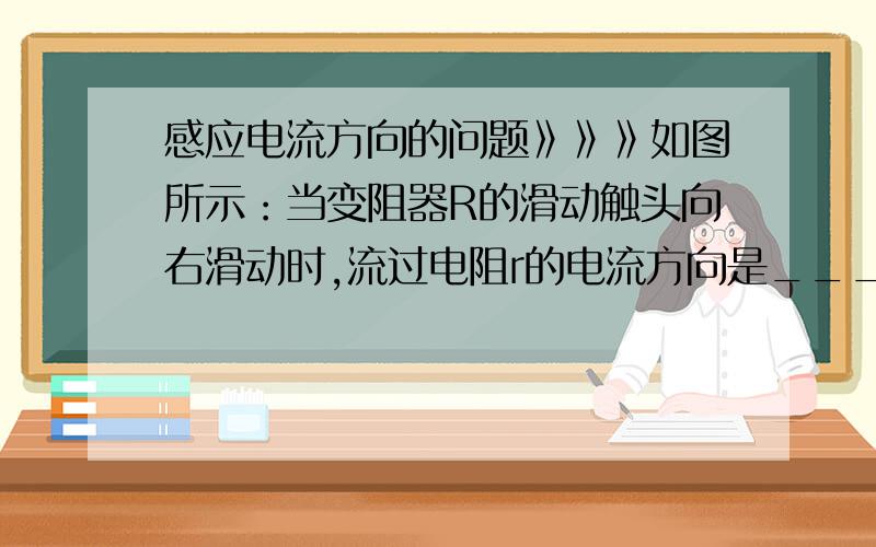 感应电流方向的问题》》》如图所示：当变阻器R的滑动触头向右滑动时,流过电阻r的电流方向是_______.（从a到b还是从b到a?为什么?