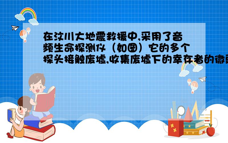 在汶川大地震救援中,采用了音频生命探测仪（如图）它的多个探头接触废墟,收集废墟下的幸存者的微弱呼救声,呼吸声,心跳声等,探测仪将音频信号放大,救援人员就可以发现幸存者.下列说法