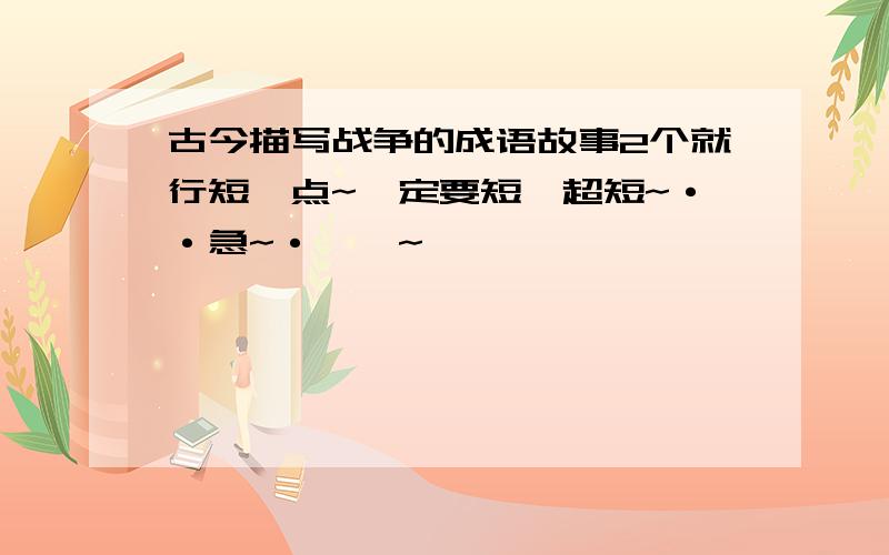 古今描写战争的成语故事2个就行短一点~一定要短,超短~··急~·``~