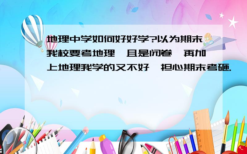 地理中学如何好好学?以为期末我校要考地理,且是闭卷,再加上地理我学的又不好,担心期末考砸.