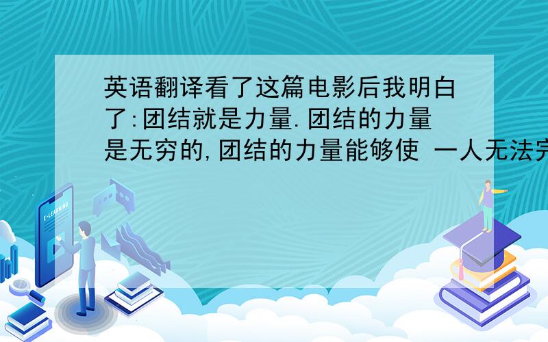 英语翻译看了这篇电影后我明白了:团结就是力量.团结的力量是无穷的,团结的力量能够使 一人无法完成的事完成.