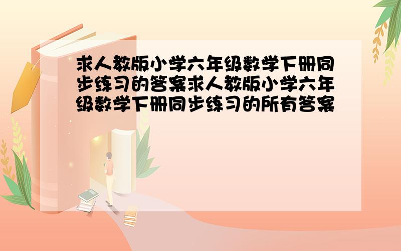 求人教版小学六年级数学下册同步练习的答案求人教版小学六年级数学下册同步练习的所有答案