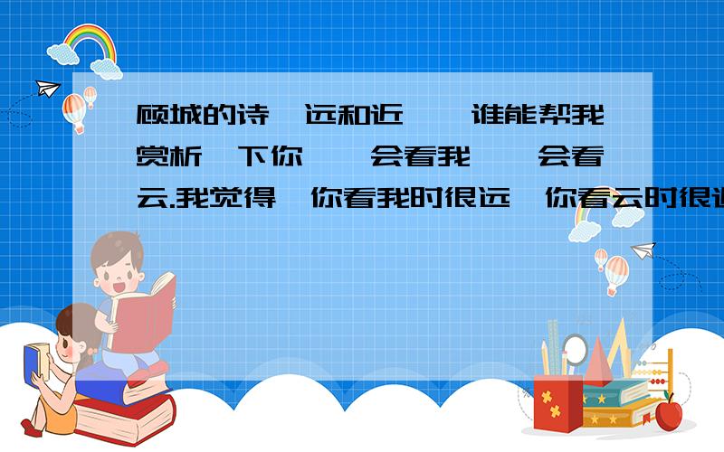 顾城的诗《远和近》,谁能帮我赏析一下你,一会看我,一会看云.我觉得,你看我时很远,你看云时很近.