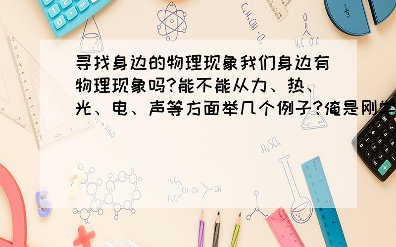 寻找身边的物理现象我们身边有物理现象吗?能不能从力、热、光、电、声等方面举几个例子?俺是刚学物理的菜菜,呵呵~