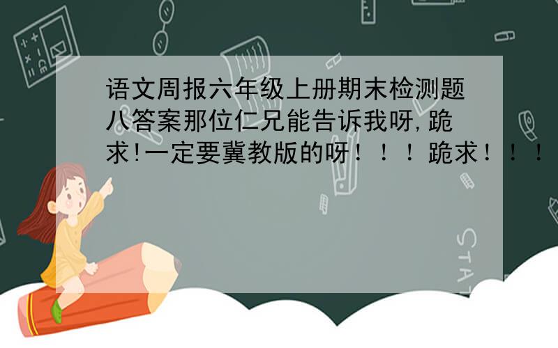 语文周报六年级上册期末检测题八答案那位仁兄能告诉我呀,跪求!一定要冀教版的呀！！！跪求！！！