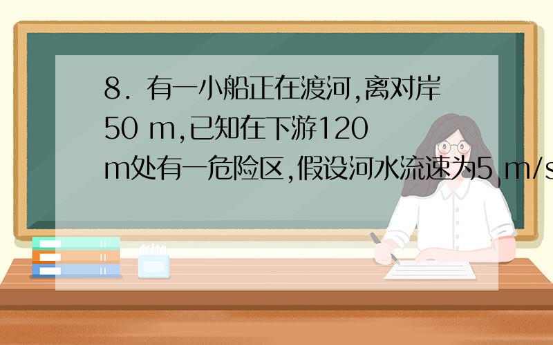 8．有一小船正在渡河,离对岸50 m,已知在下游120 m处有一危险区,假设河水流速为5 m/s,为了使小船不通过危险区到达对岸,那么小船从现在起相对静水的最小速度应是(　)　　A．2.08 m/s B．1.92 m/s