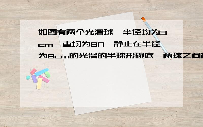 如图有两个光滑球,半径均为3cm,重均为8N,静止在半径为8cm的光滑的半球形碗底,两球之间相互作用力的大小为多少?2如图,用细线将一个质量为0.1kg的小球掉在倾角α=37°的斜面顶端,系统静止时,