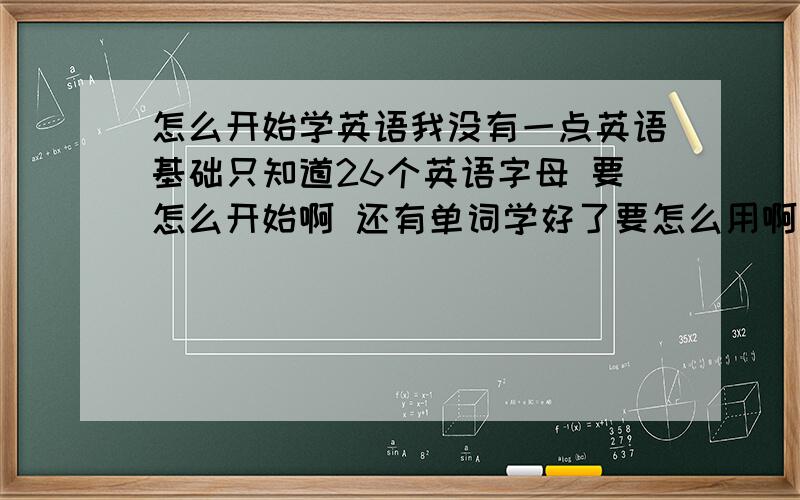 怎么开始学英语我没有一点英语基础只知道26个英语字母 要怎么开始啊 还有单词学好了要怎么用啊 还有音标对应什么样的单词 怎么读