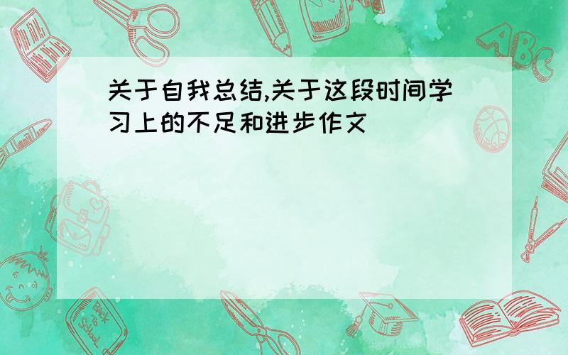 关于自我总结,关于这段时间学习上的不足和进步作文