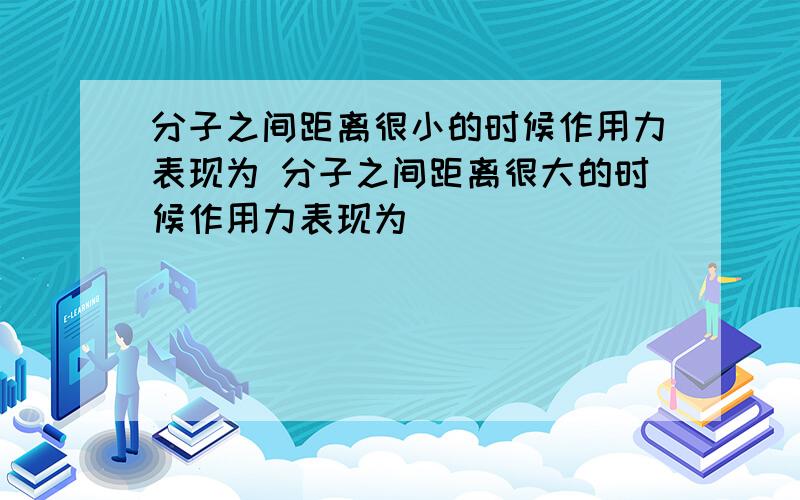 分子之间距离很小的时候作用力表现为 分子之间距离很大的时候作用力表现为