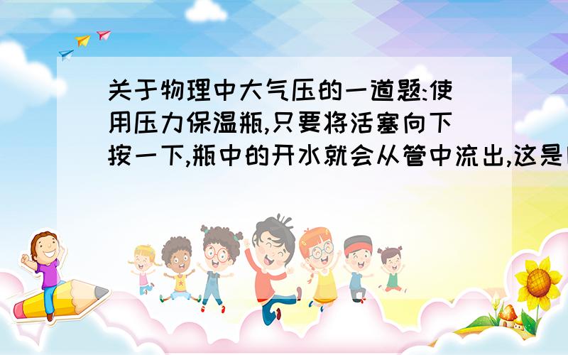 关于物理中大气压的一道题:使用压力保温瓶,只要将活塞向下按一下,瓶中的开水就会从管中流出,这是因为按下活塞后,瓶内压强大于大气压而将水压出来.若瓶内水面低于管口20厘米,活塞面积5