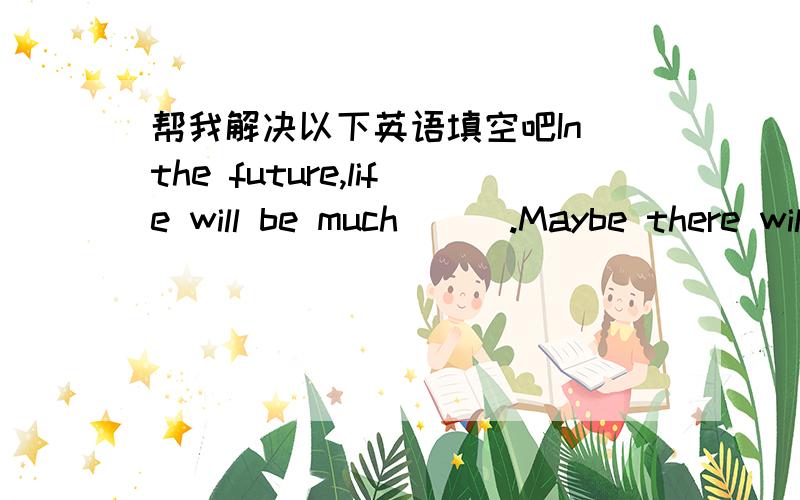 帮我解决以下英语填空吧In the future,life will be much___.Maybe there will be visionphones in every___.People can have a medical examination without a____or nurse in the room ang do some shopping without____their homes.And what_ __education